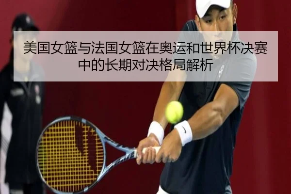 美国女篮与法国女篮在奥运和世界杯决赛中的长期对决格局解析