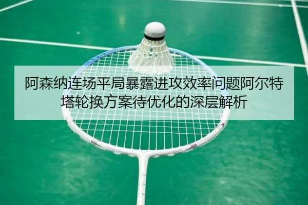 阿森纳连场平局暴露进攻效率问题阿尔特塔轮换方案待优化的深层解析